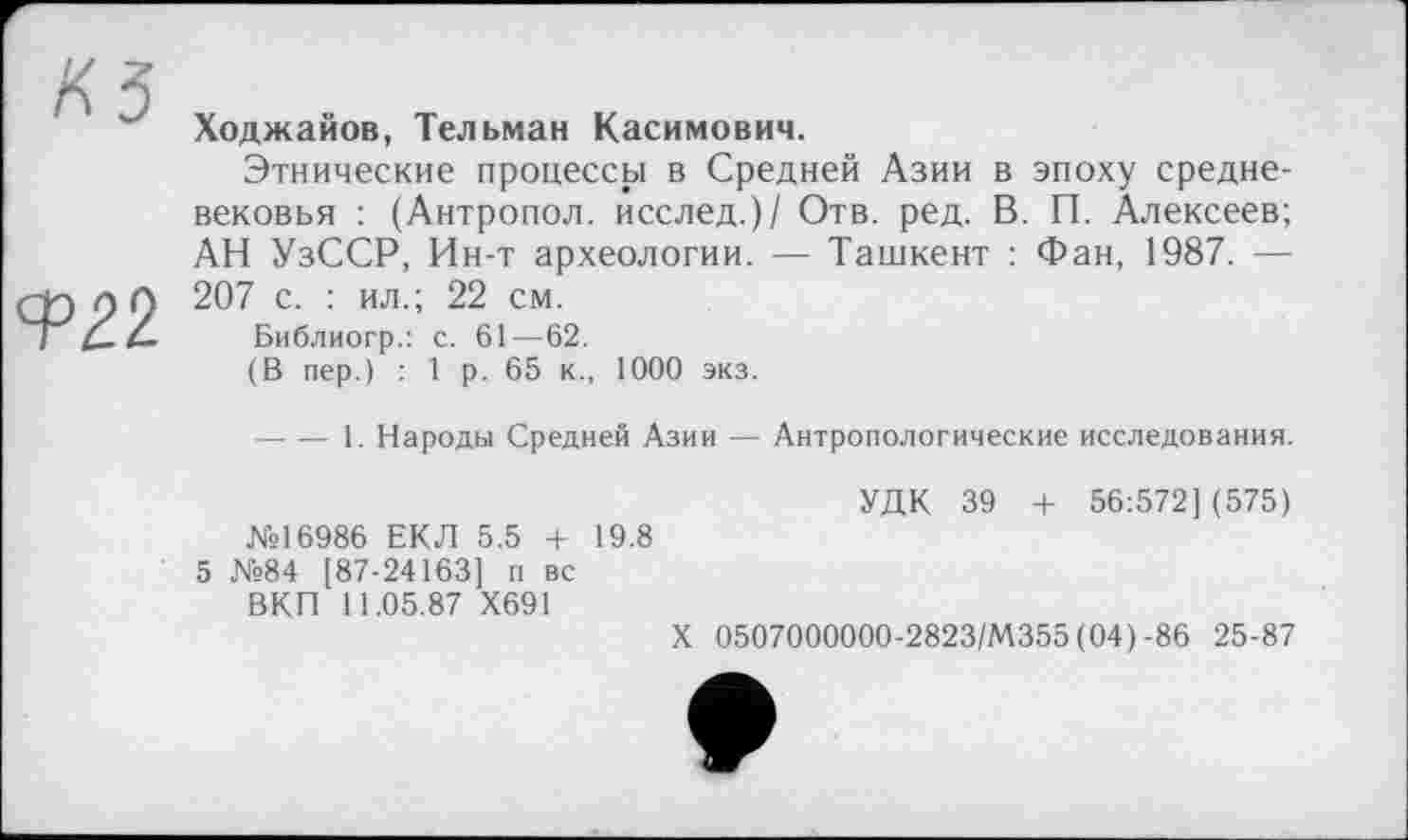 ﻿КЗ	Ходжайов, Тельман Касимович. Этнические процессы в Средней Азии в эпоху средневековья : (Антропол. исслед.)/ Отв. ред. В. П. Алексеев; АН УзССР, Ин-т археологии. — Ташкент : Фан, 1987. —
Ф22	207 с. : ил.; 22 см. Библиогр.: с. 61—62. (В пер.) : 1 р. 65 к., 1000 экз.
----1. Народы Средней Азии — Антропологические исследования.
№16986 ЕКЛ 5.5 + 19.8 5 №84 [87-24163] п вс
ВКП 11.05.87 Х691
УДК 39 + 56:572] (575)
X 0507000000-2823/М355 (04)-86 25-87